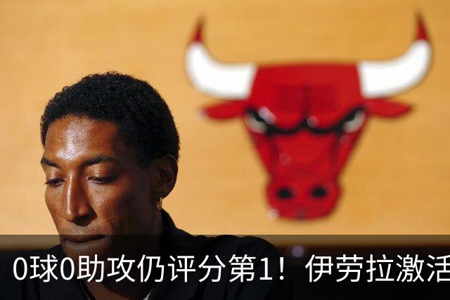 0球0助攻仍评分第1！伊劳拉激活红军大核 他值得续约